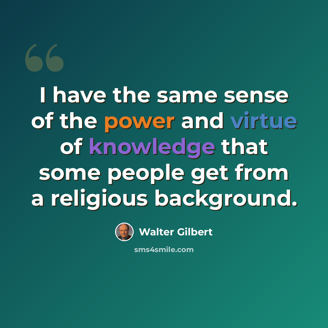 “I have the same sense of the power and virtue of knowledge that some people get from a religious background.” quote by Walter Gilbert