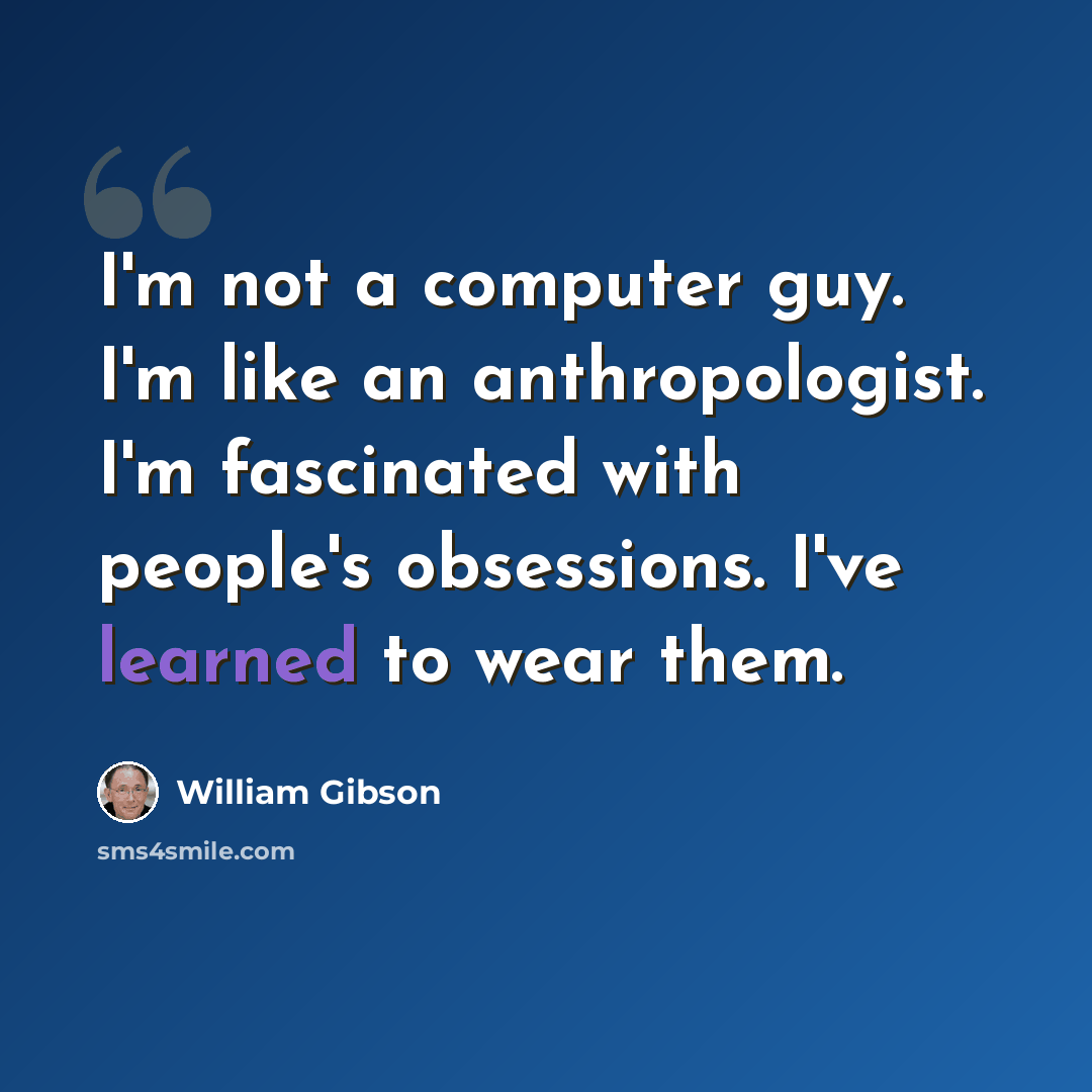 “I'm not a computer guy. I'm like an anthropologist. I'm fascinated with people's obsessions. I've learned to wear them.” quote by William Gibson