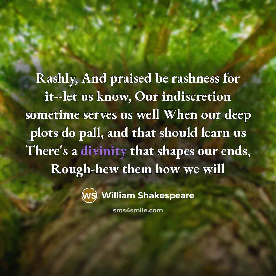 “Rashly, And praised be rashness for it--let us know, Our indiscretion sometime serves us well When our deep plots do pall, and that should learn us There's a divinity that shapes our ends, Rough-hew them how we will” quote by William Shakespeare