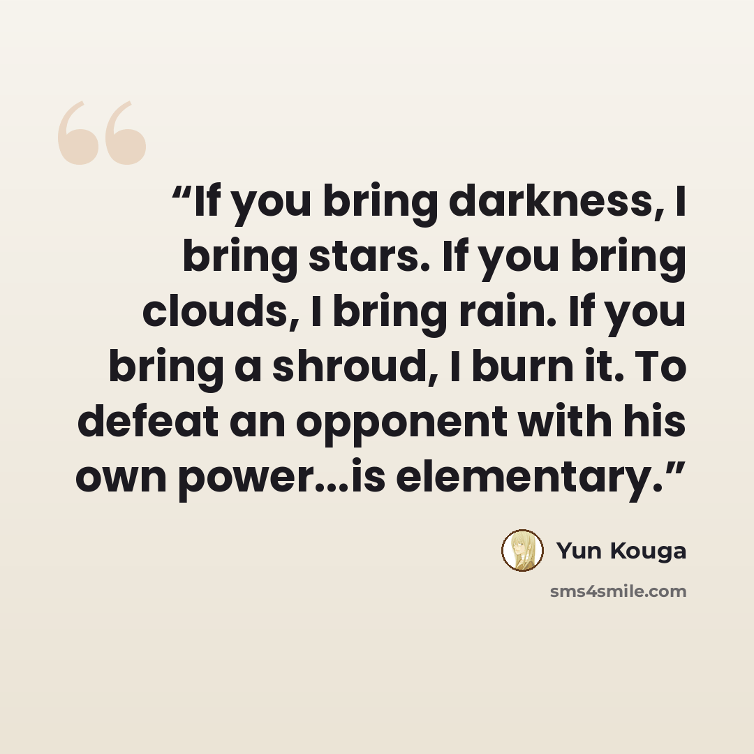 “If you bring darkness, I bring stars. If you bring clouds, I bring rain. If you bring a shroud, I burn it. To defeat an opponent with his own power...is elementary.” quote by Yun Kouga