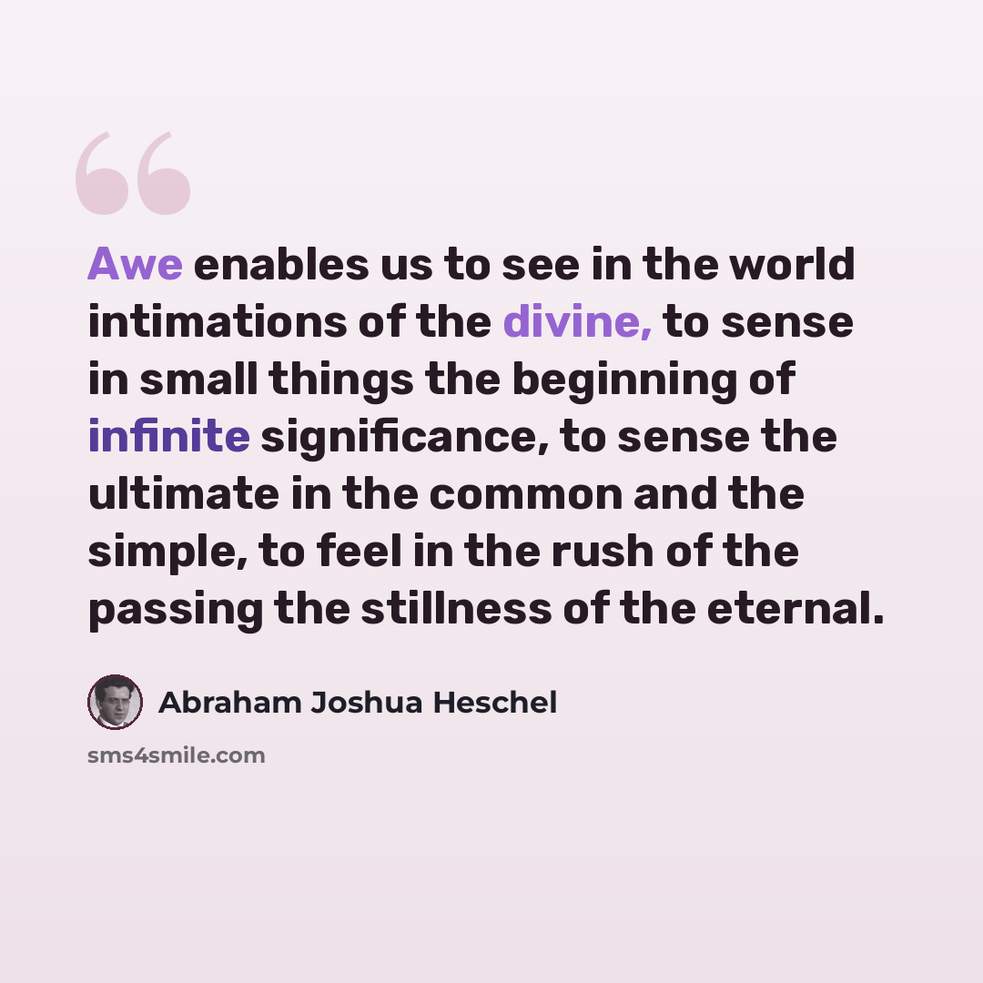 “Awe enables us to see in the world intimations of the divine, to sense in small things the beginning of infinite significance, to sense the ultimate in the common and the simple, to feel in the rush of the passing the stillness of the eternal.” quote by Abraham Joshua Heschel