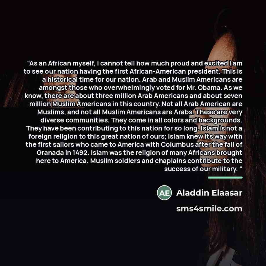 “As an African myself, I cannot tell how much proud and excited I am to see our nation having the first African-American president. This is a historical time for our nation. Arab and Muslim Americans are amongst those who overwhelmingly voted for Mr. Obama. As we know, there are about three million…” quote by Aladdin Elaasar