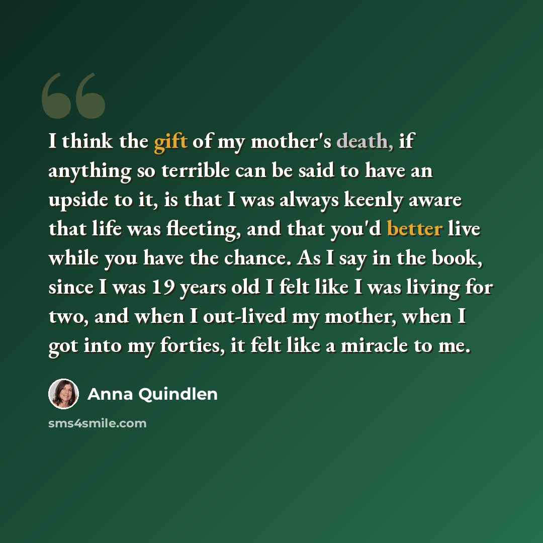 “I think the gift of my mother's death, if anything so terrible can be said to have an upside to it, is that I was always keenly aware that life was fleeting, and that you'd better live while you have the chance. As I say in the book, since I was 19 years old I felt like I was living for two, and…” quote by Anna Quindlen