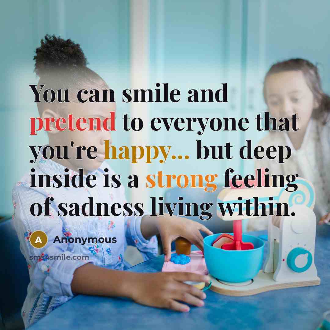 “You can smile and pretend to everyone that you're happy... but deep inside is a strong feeling of sadness living within.” quote by Anonymous