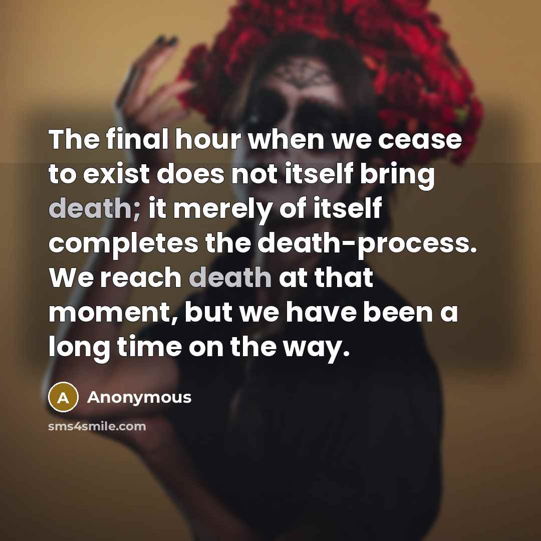 “The final hour when we cease to exist does not itself bring death; it merely of itself completes the death-process. We reach death at that moment, but we have been a long time on the way.” quote by Anonymous
