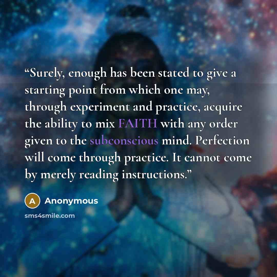 “Surely, enough has been stated to give a starting point from which one may, through experiment and practice, acquire the ability to mix FAITH with any order given to the subconscious mind. Perfection will come through practice. It cannot come by merely reading instructions.” quote by Anonymous