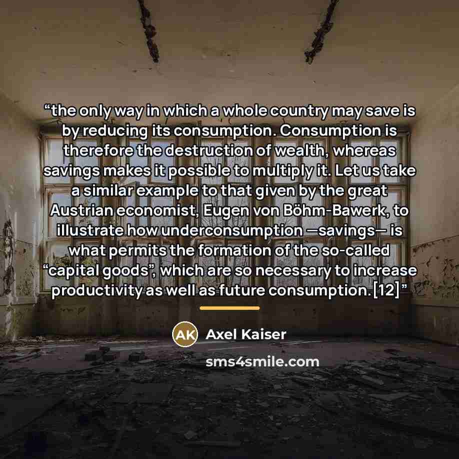 “the only way in which a whole country may save is by reducing its consumption. Consumption is therefore the destruction of wealth, whereas savings makes it possible to multiply it. Let us take a similar example to that given by the great Austrian economist, Eugen von Böhm-Bawerk, to illustrate how…” quote by Axel Kaiser