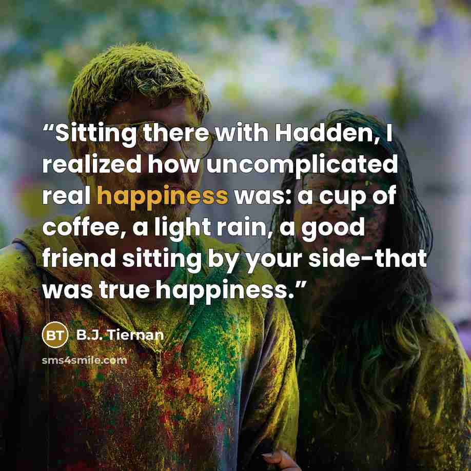 “Sitting there with Hadden, I realized how uncomplicated real happiness was: a cup of coffee, a light rain, a good friend sitting by your side-that was true happiness.” quote by B.J. Tiernan