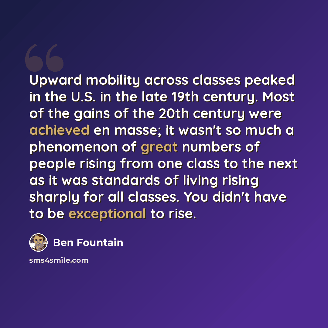 “Upward mobility across classes peaked in the U.S. in the late 19th century. Most of the gains of the 20th century were achieved en masse; it wasn't so much a phenomenon of great numbers of people rising from one class to the next as it was standards of living rising sharply for all classes. You…” quote by Ben Fountain