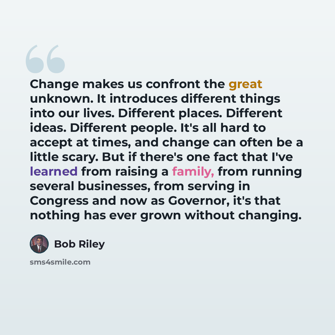 “Change makes us confront the great unknown. It introduces different things into our lives. Different places. Different ideas. Different people. It's all hard to accept at times, and change can often be a little scary. But if there's one fact that I've learned from raising a family, from running…” quote by Bob Riley