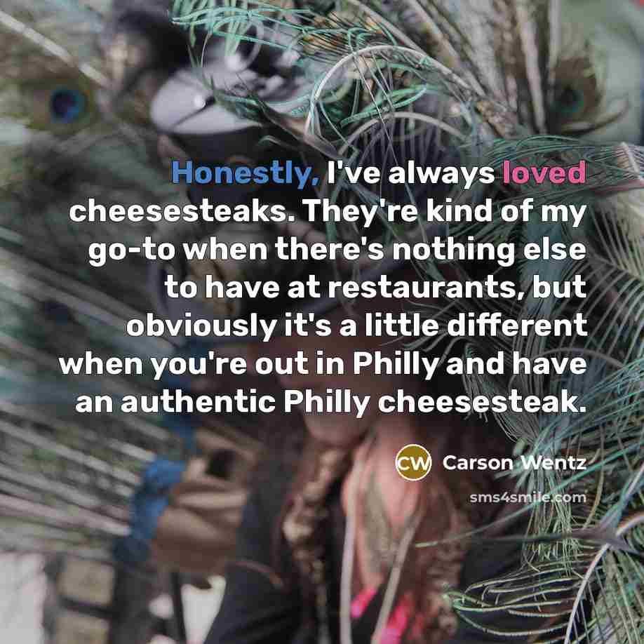 “Honestly, I've always loved cheesesteaks. They're kind of my go-to when there's nothing else to have at restaurants, but obviously it's a little different when you're out in Philly and have an authentic Philly cheesesteak.” quote by Carson Wentz
