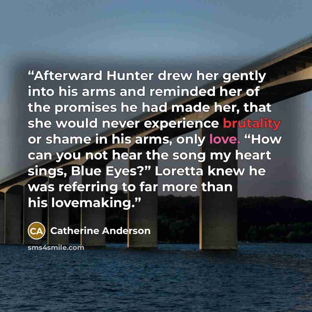 “Afterward Hunter drew her gently into his arms and reminded her of the promises he had made her, that she would never experience brutality or shame in his arms, only love. “How can you not hear the song my heart sings, Blue Eyes?” Loretta knew he was referring to far more than his lovemaking.” quote by Catherine Anderson