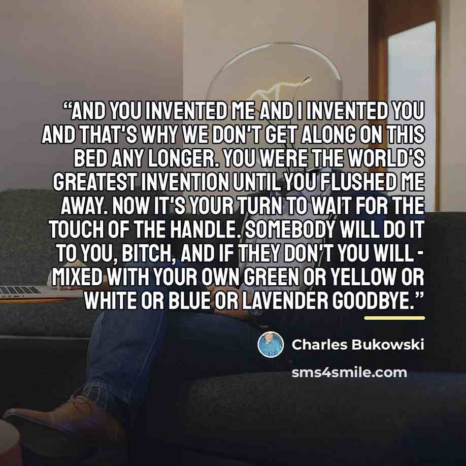 “and you invented me and I invented you and that's why we don't get along on this bed any longer. you were the world's greatest invention until you flushed me away. now it's your turn to wait for the touch of the handle. somebody will do it to you, bitch, and if they don't you will - mixed with…” quote by Charles Bukowski