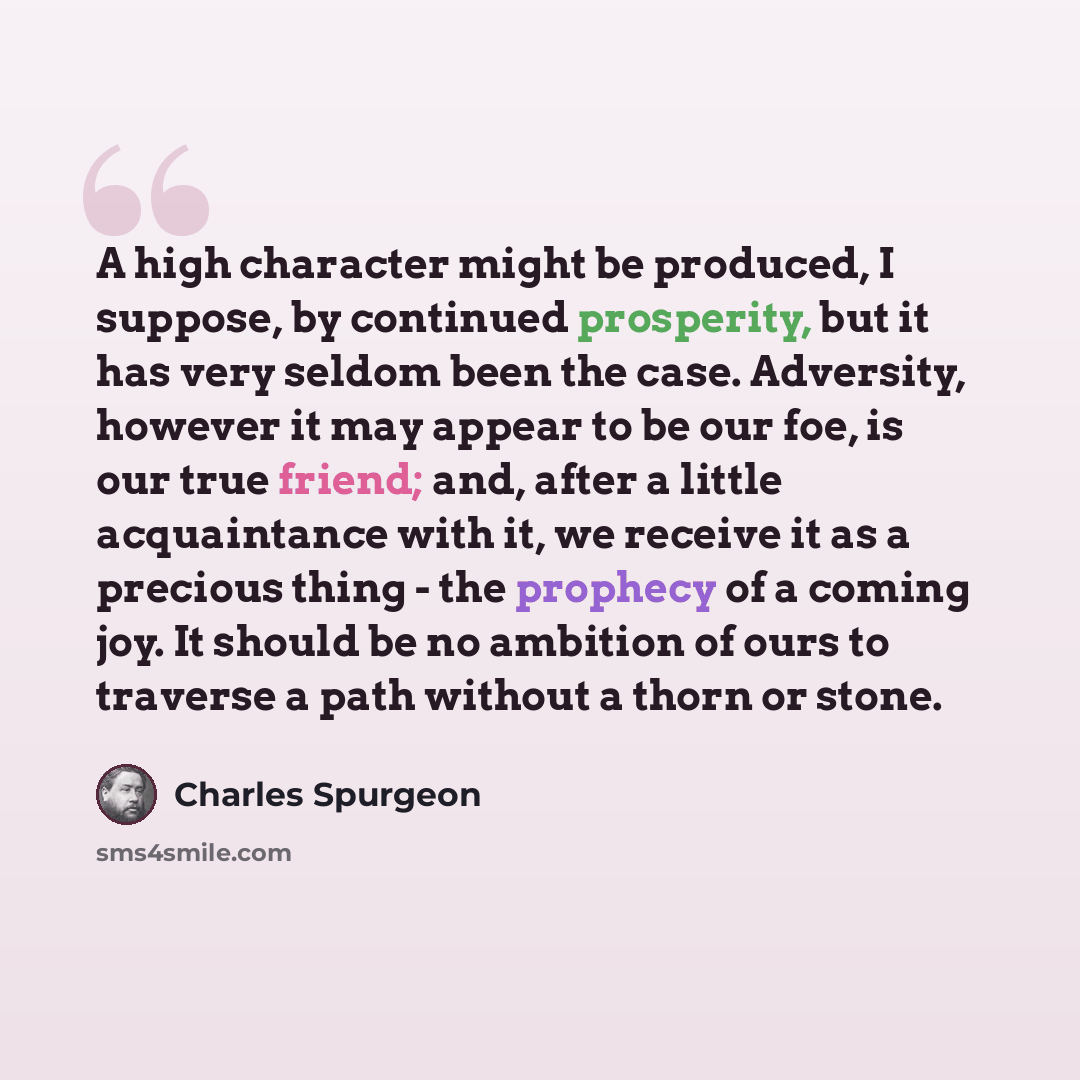 “A high character might be produced, I suppose, by continued prosperity, but it has very seldom been the case. Adversity, however it may appear to be our foe, is our true friend; and, after a little acquaintance with it, we receive it as a precious thing - the prophecy of a coming joy. It should be…” quote by Charles Spurgeon