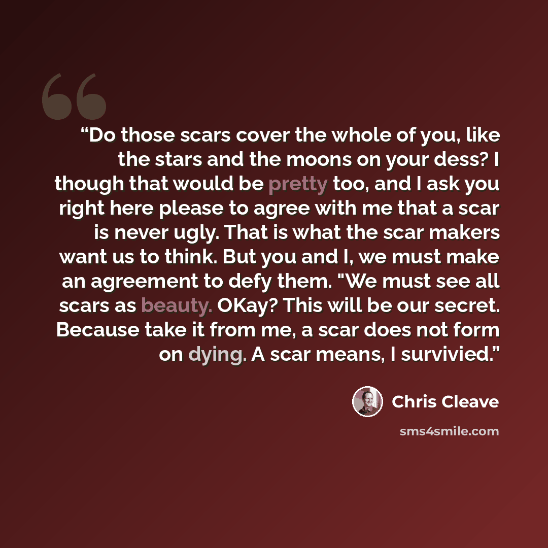 “Do those scars cover the whole of you, like the stars and the moons on your dess? I though that would be pretty too, and I ask you right here please to agree with me that a scar is never ugly. That is what the scar makers want us to think. But you and I, we must make an agreement to defy them. "We…” quote by Chris Cleave