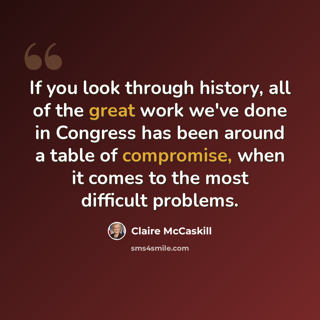 “If you look through history, all of the great work we've done in Congress has been around a table of compromise, when it comes to the most difficult problems.” quote by Claire McCaskill