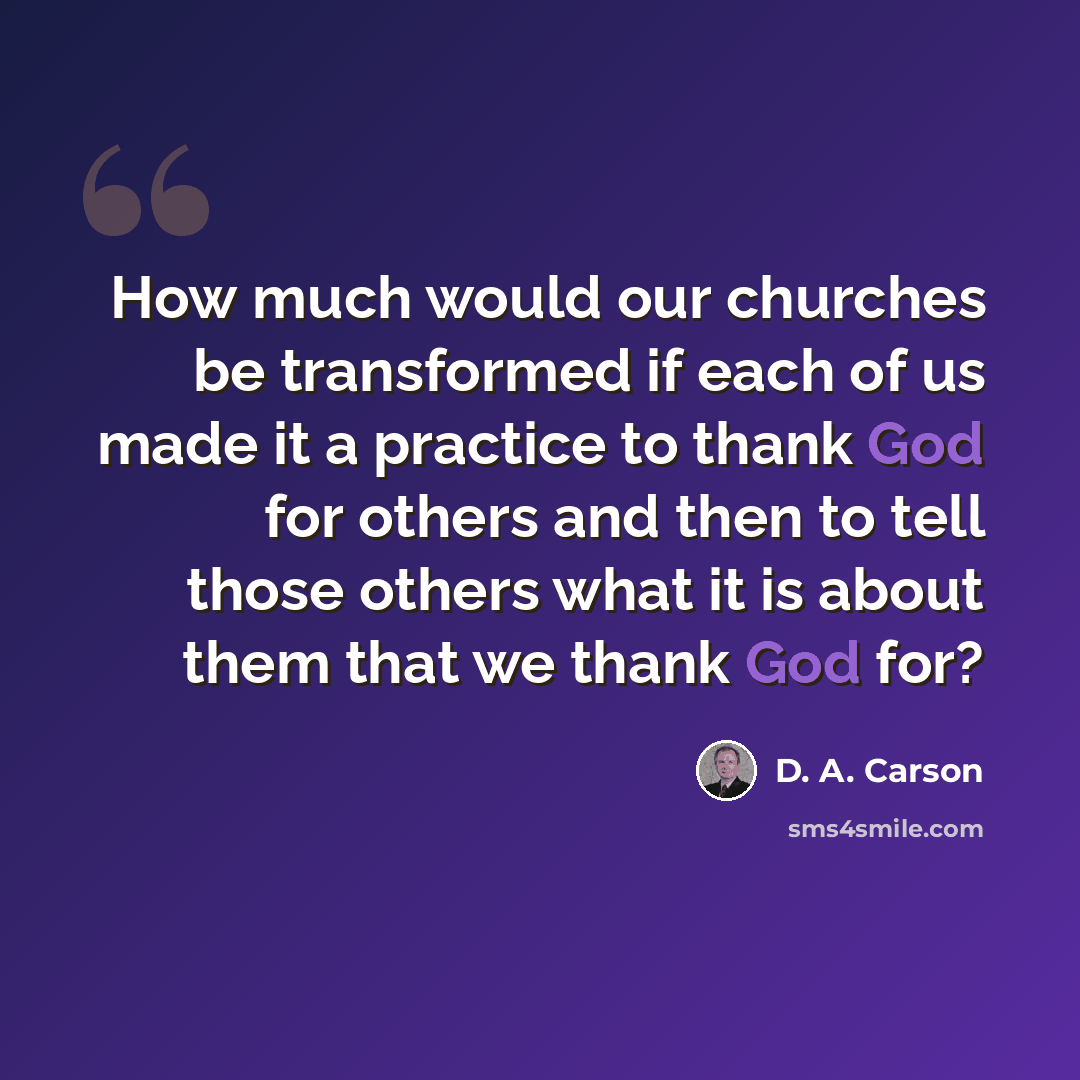 “How much would our churches be transformed if each of us made it a practice to thank God for others and then to tell those others what it is about them that we thank God for?” quote by D. A. Carson