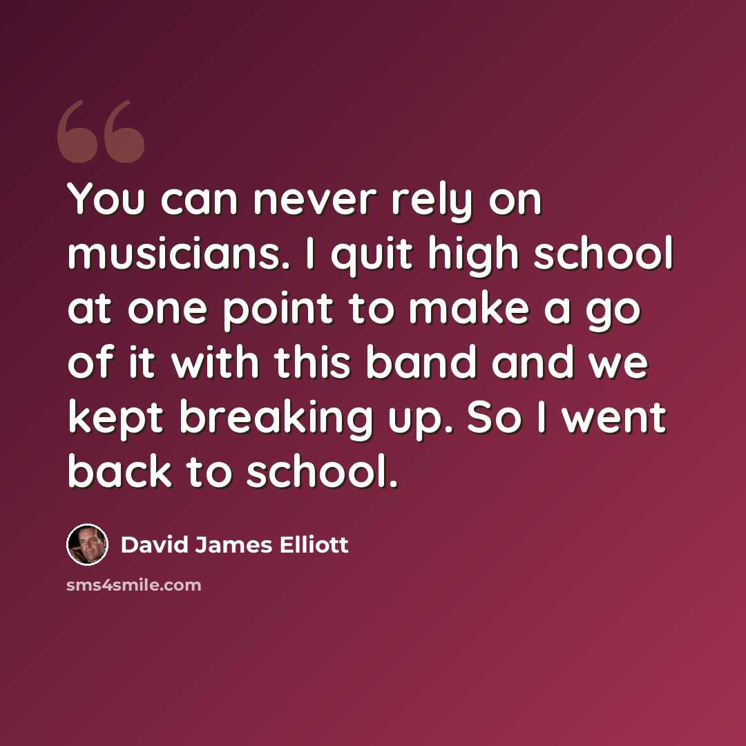 “You can never rely on musicians. I quit high school at one point to make a go of it with this band and we kept breaking up. So I went back to school.” quote by David James Elliott