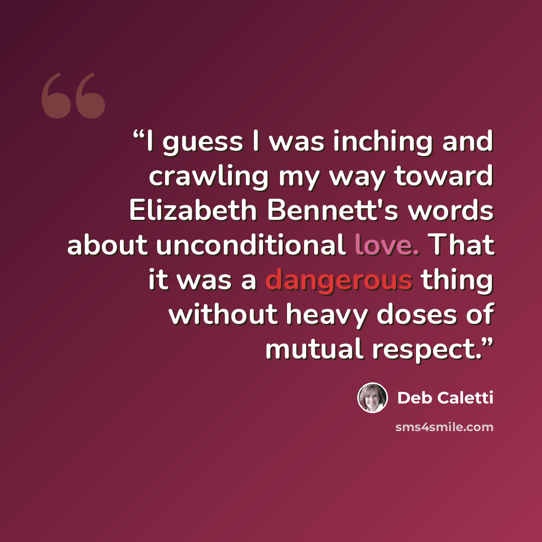 “I guess I was inching and crawling my way toward Elizabeth Bennett's words about unconditional love. That it was a dangerous thing without heavy doses of mutual respect.” quote by Deb Caletti
