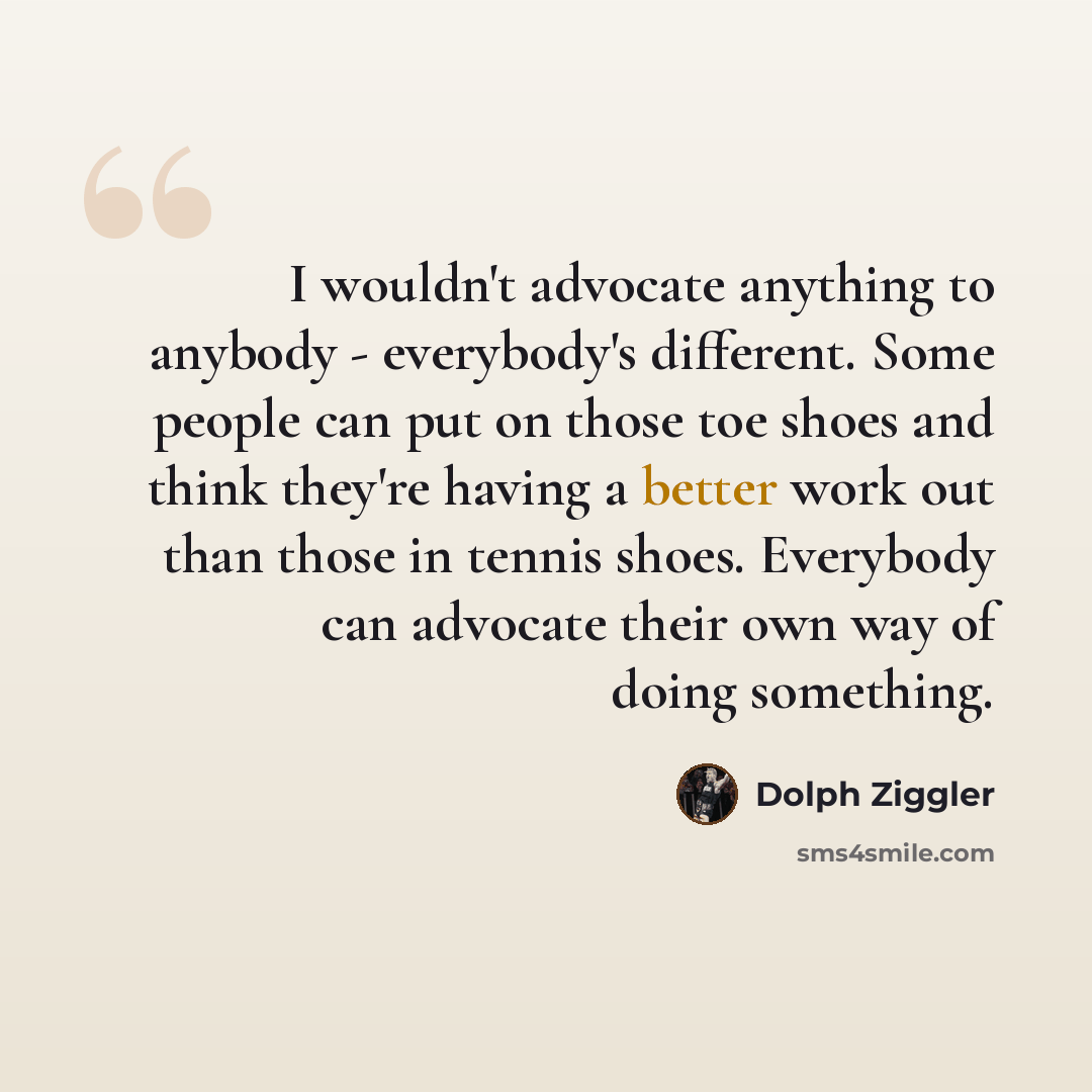 “I wouldn't advocate anything to anybody - everybody's different. Some people can put on those toe shoes and think they're having a better work out than those in tennis shoes. Everybody can advocate their own way of doing something.” quote by Dolph Ziggler