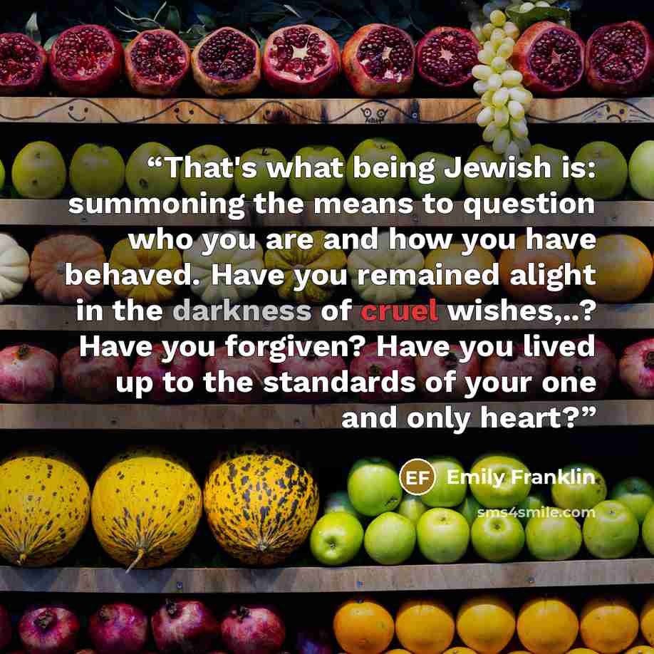 “That's what being Jewish is: summoning the means to question who you are and how you have behaved. Have you remained alight in the darkness of cruel wishes,..? Have you forgiven? Have you lived up to the standards of your one and only heart?” quote by Emily Franklin