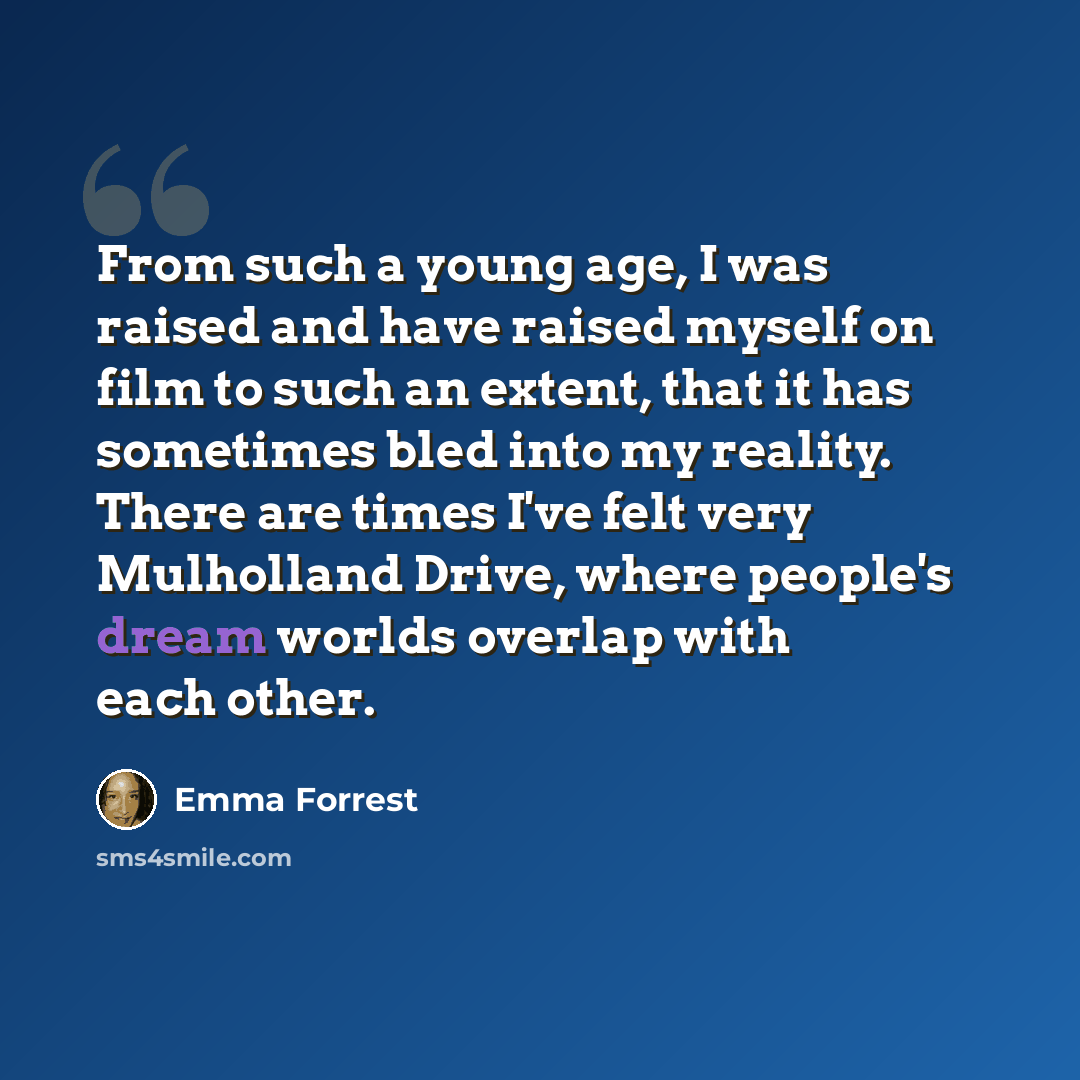 “From such a young age, I was raised and have raised myself on film to such an extent, that it has sometimes bled into my reality. There are times I've felt very Mulholland Drive, where people's dream worlds overlap with each other.” quote by Emma Forrest