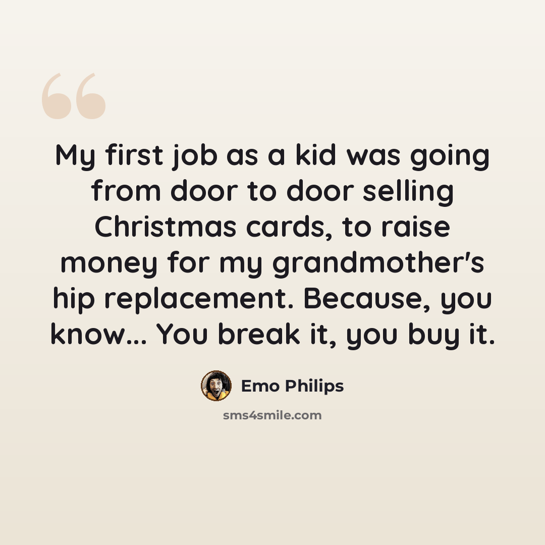 “My first job as a kid was going from door to door selling Christmas cards, to raise money for my grandmother's hip replacement. Because, you know... You break it, you buy it.” quote by Emo Philips
