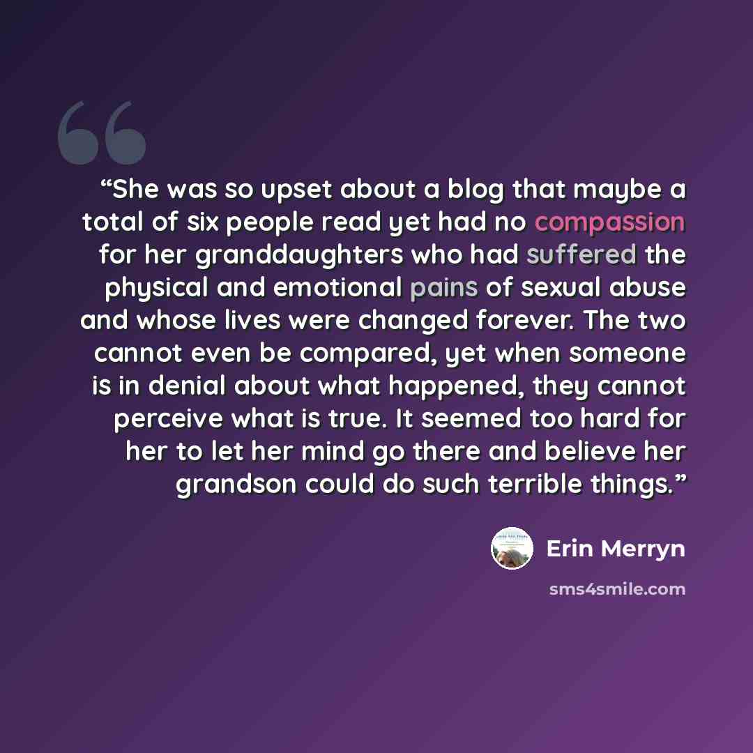“She was so upset about a blog that maybe a total of six people read yet had no compassion for her granddaughters who had suffered the physical and emotional pains of sexual abuse and whose lives were changed forever. The two cannot even be compared, yet when someone is in denial about what…” quote by Erin Merryn