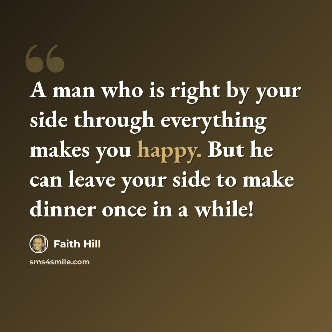 “A man who is right by your side through everything makes you happy. But he can leave your side to make dinner once in a while!” quote by Faith Hill