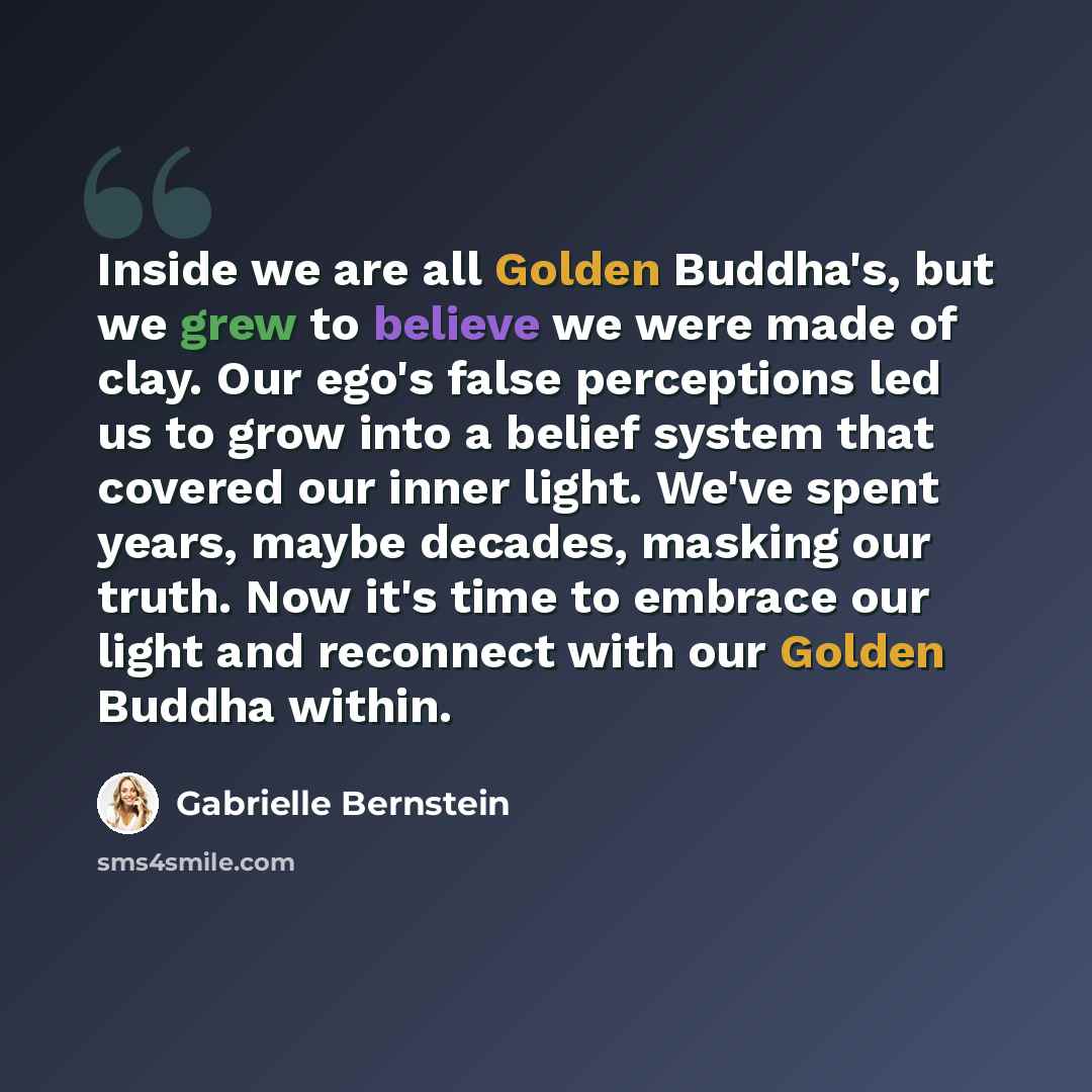 “Inside we are all Golden Buddha's, but we grew to believe we were made of clay. Our ego's false perceptions led us to grow into a belief system that covered our inner light. We've spent years, maybe decades, masking our truth. Now it's time to embrace our light and reconnect with our Golden Buddha…” quote by Gabrielle Bernstein