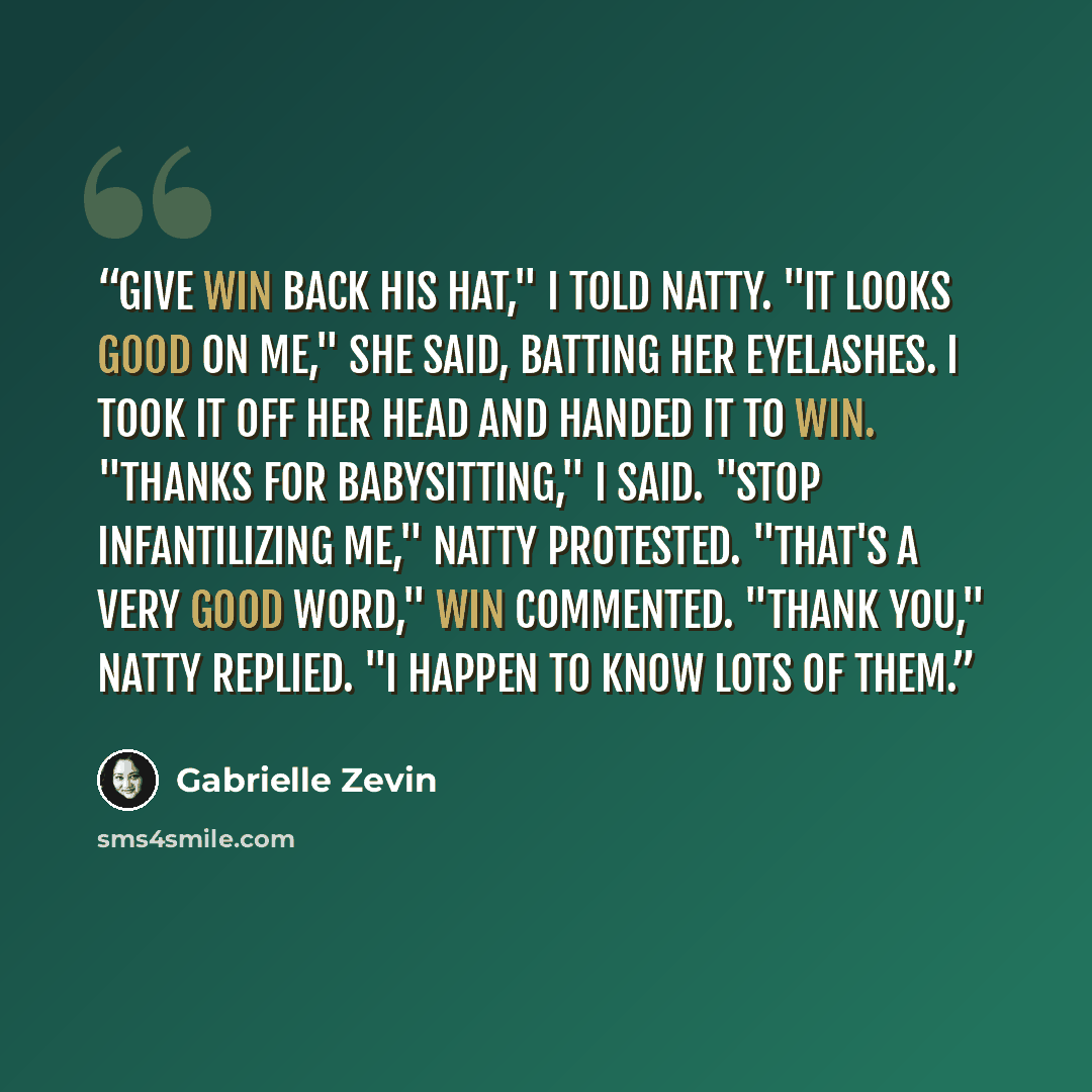 “Give Win back his hat," I told Natty. "It looks good on me," she said, batting her eyelashes. I took it off her head and handed it to Win. "Thanks for babysitting," I said. "Stop infantilizing me," Natty protested. "That's a very good word," Win commented. "Thank you," Natty replied. "I happen to…” quote by Gabrielle Zevin