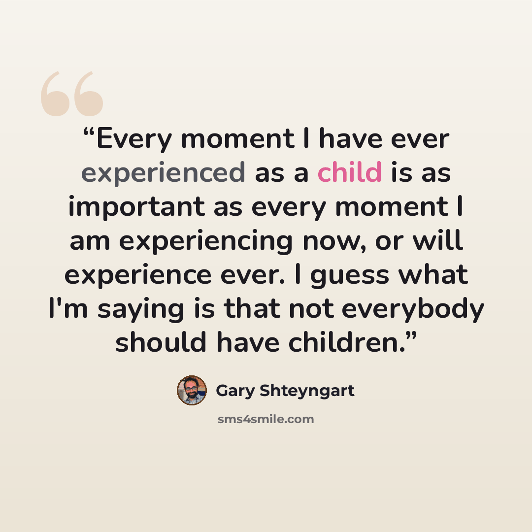 “Every moment I have ever experienced as a child is as important as every moment I am experiencing now, or will experience ever. I guess what I'm saying is that not everybody should have children.” quote by Gary Shteyngart