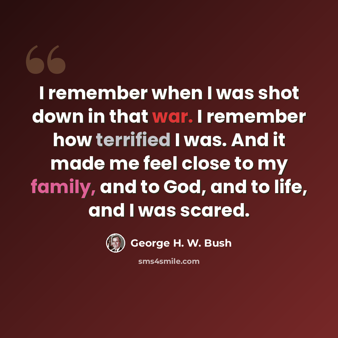 “I remember when I was shot down in that war. I remember how terrified I was. And it made me feel close to my family, and to God, and to life, and I was scared.” quote by George H. W. Bush