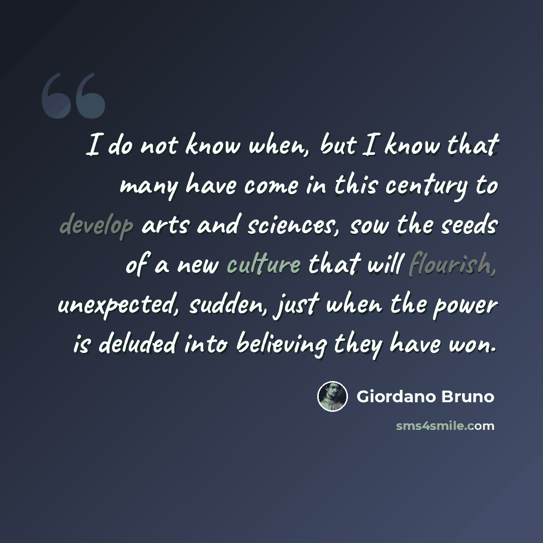 “I do not know when, but I know that many have come in this century to develop arts and sciences, sow the seeds of a new culture that will flourish, unexpected, sudden, just when the power is deluded into believing they have won.” quote by Giordano Bruno
