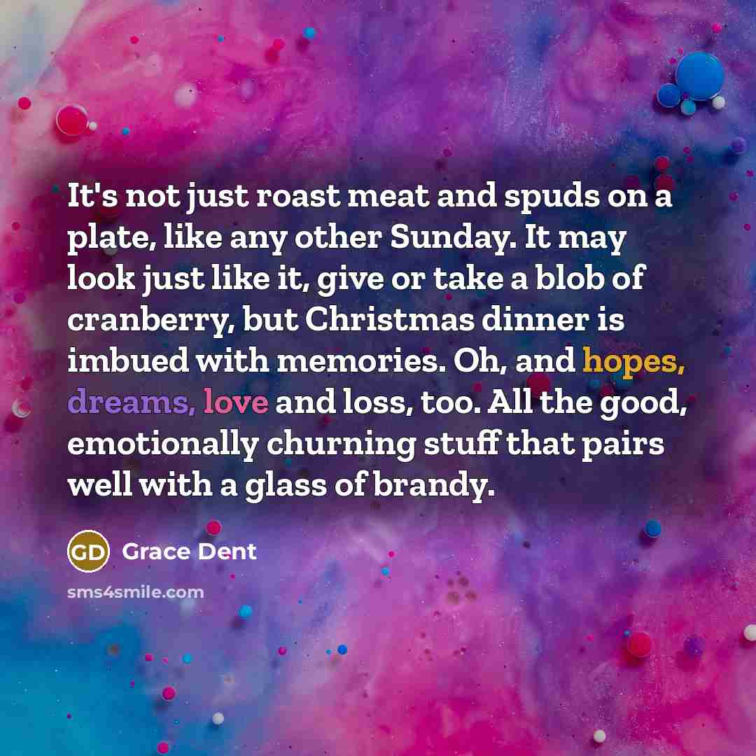 “It's not just roast meat and spuds on a plate, like any other Sunday. It may look just like it, give or take a blob of cranberry, but Christmas dinner is imbued with memories. Oh, and hopes, dreams, love and loss, too. All the good, emotionally churning stuff that pairs well with a glass of brandy.” quote by Grace Dent