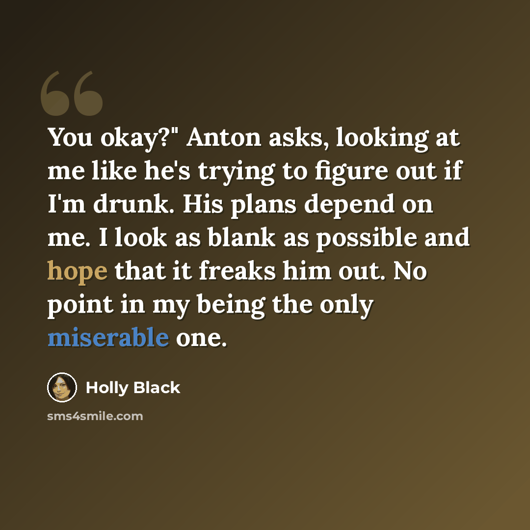 “You okay?" Anton asks, looking at me like he's trying to figure out if I'm drunk. His plans depend on me. I look as blank as possible and hope that it freaks him out. No point in my being the only miserable one.” quote by Holly Black