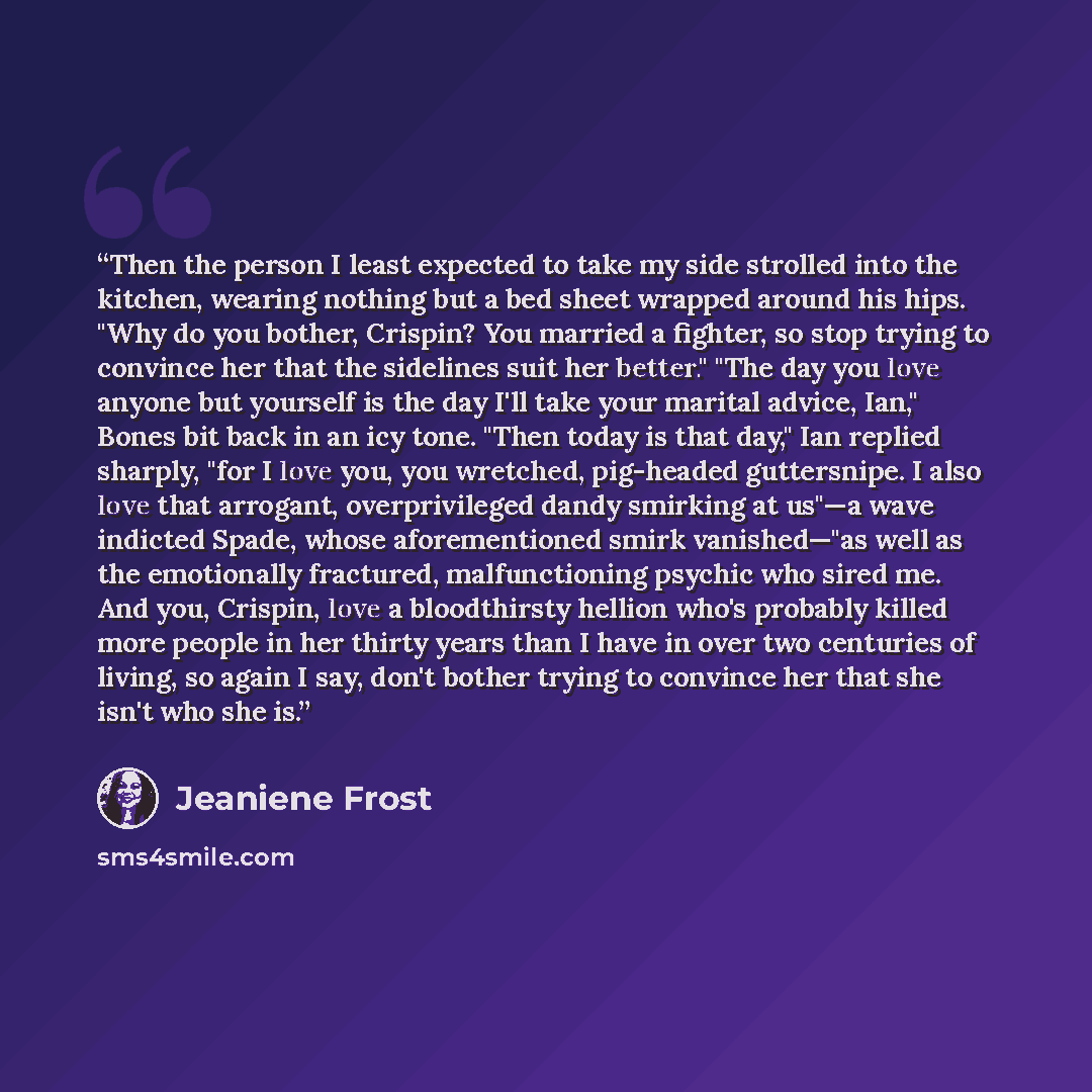 “Then the person I least expected to take my side strolled into the kitchen, wearing nothing but a bed sheet wrapped around his hips. "Why do you bother, Crispin? You married a fighter, so stop trying to convince her that the sidelines suit her better." "The day you love anyone but yourself is the…” quote by Jeaniene Frost