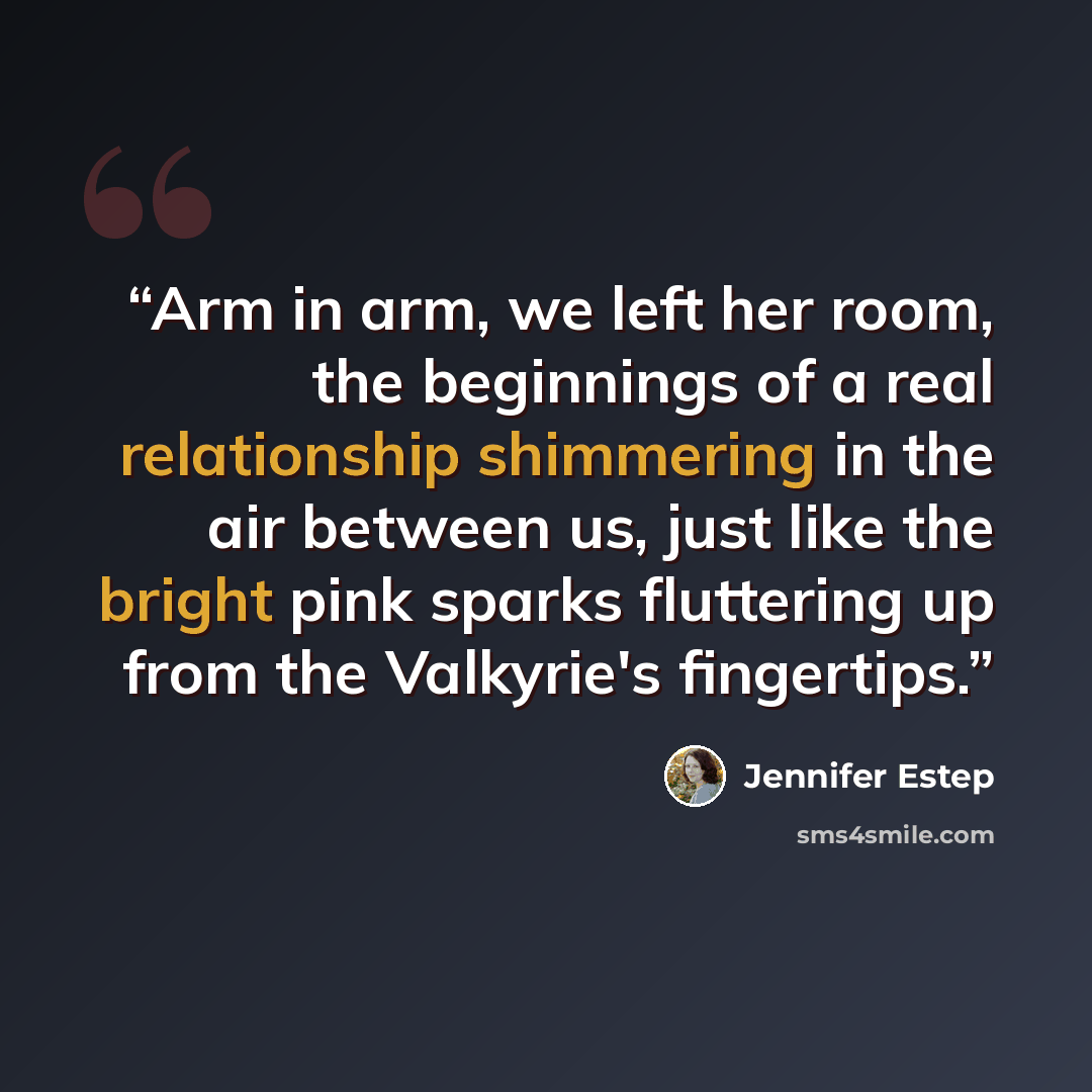 “Arm in arm, we left her room, the beginnings of a real relationship shimmering in the air between us, just like the bright pink sparks fluttering up from the Valkyrie's fingertips.” quote by jennifer estep