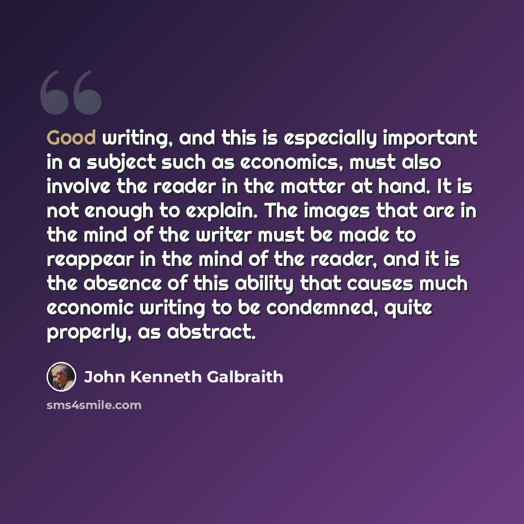 “Good writing, and this is especially important in a subject such as economics, must also involve the reader in the matter at hand. It is not enough to explain. The images that are in the mind of the writer must be made to reappear in the mind of the reader, and it is the absence of this ability…” quote by John Kenneth Galbraith