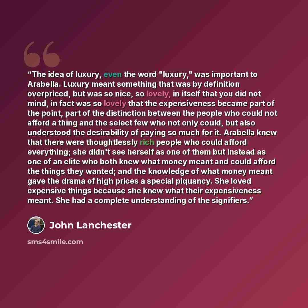 “The idea of luxury, even the word "luxury," was important to Arabella. Luxury meant something that was by definition overpriced, but was so nice, so lovely, in itself that you did not mind, in fact was so lovely that the expensiveness became part of the point, part of the distinction between the…” quote by John Lanchester