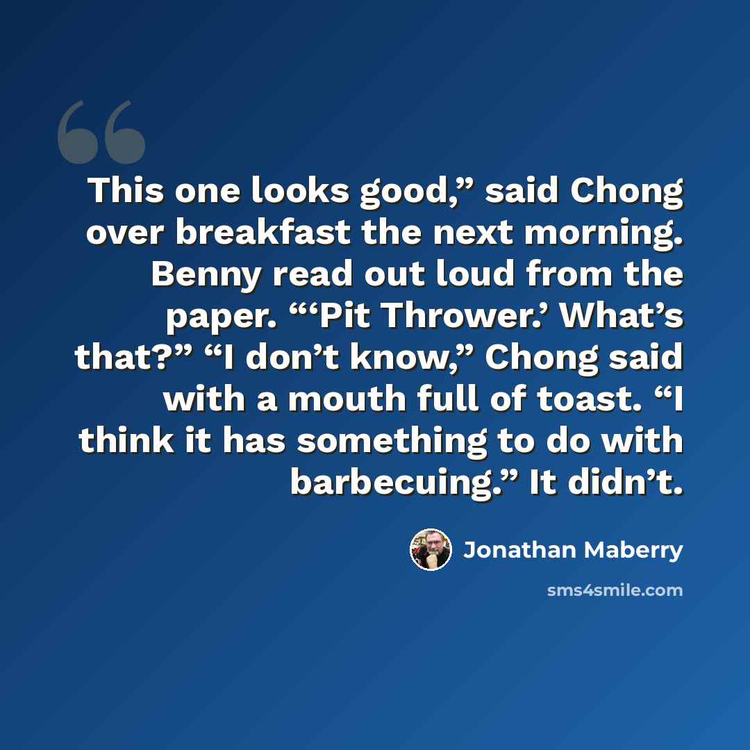 “This one looks good,” said Chong over breakfast the next morning. Benny read out loud from the paper. “‘Pit Thrower.’ What’s that?” “I don’t know,” Chong said with a mouth full of toast. “I think it has something to do with barbecuing.” It didn’t.” quote by Jonathan Maberry