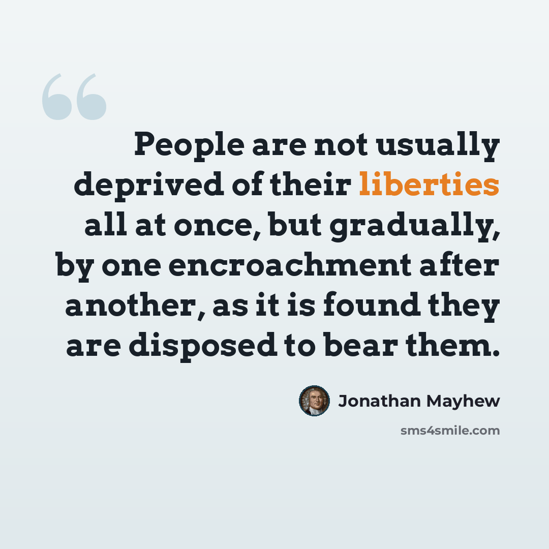 “People are not usually deprived of their liberties all at once, but gradually, by one encroachment after another, as it is found they are disposed to bear them.” quote by Jonathan Mayhew