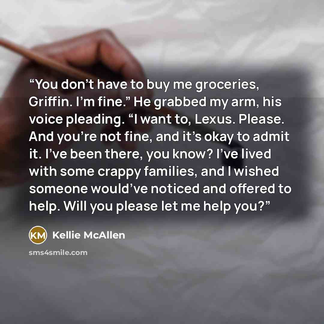 “You don’t have to buy me groceries, Griffin. I’m fine.” He grabbed my arm, his voice pleading. “I want to, Lexus. Please. And you’re not fine, and it’s okay to admit it. I’ve been there, you know? I’ve lived with some crappy families, and I wished someone would’ve noticed and offered to help. Will…” quote by Kellie McAllen