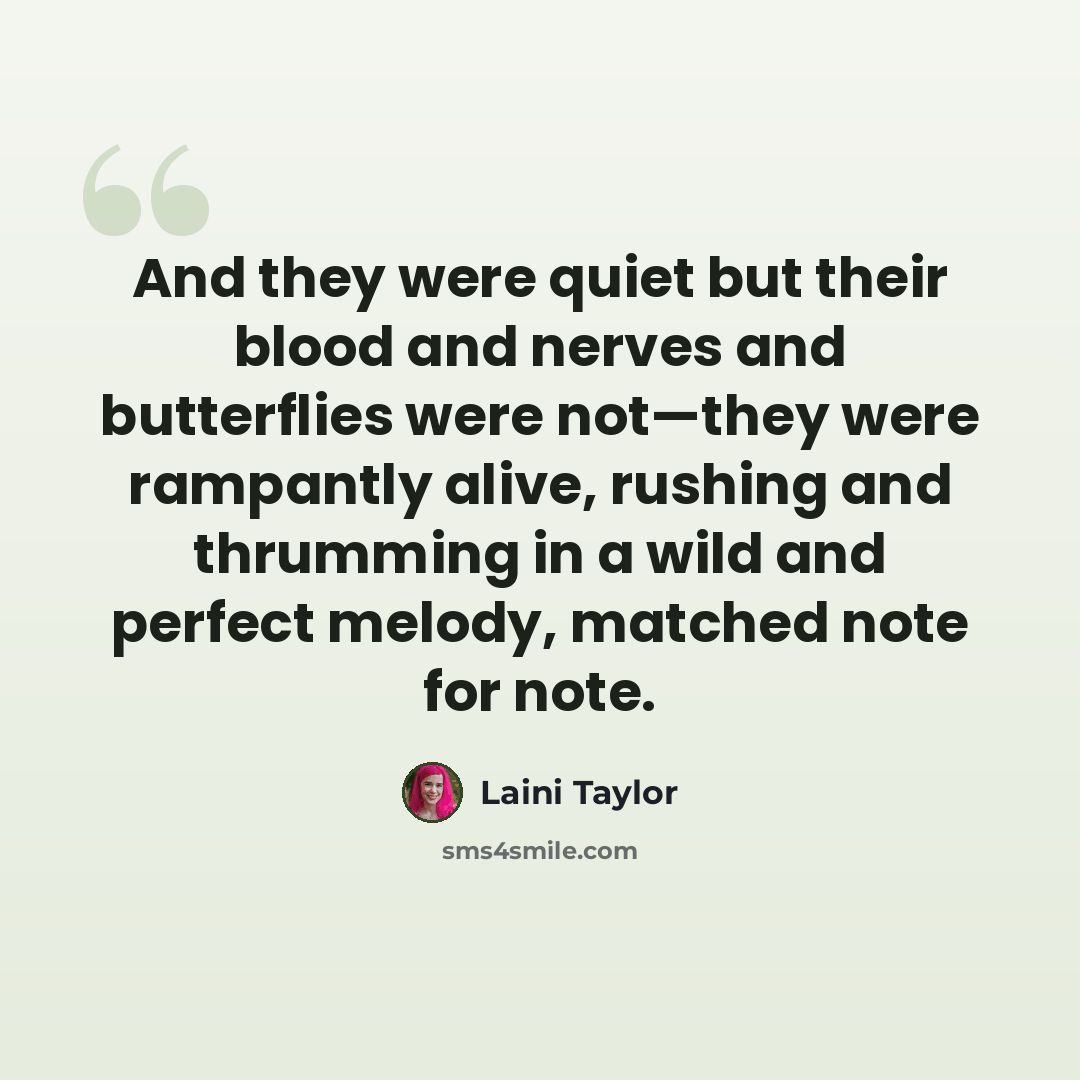 “And they were quiet but their blood and nerves and butterflies were not—they were rampantly alive, rushing and thrumming in a wild and perfect melody, matched note for note.” quote by Laini Taylor