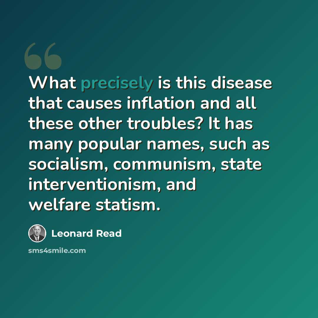 “What precisely is this disease that causes inflation and all these other troubles? It has many popular names, such as socialism, communism, state interventionism, and welfare statism.” quote by Leonard Read