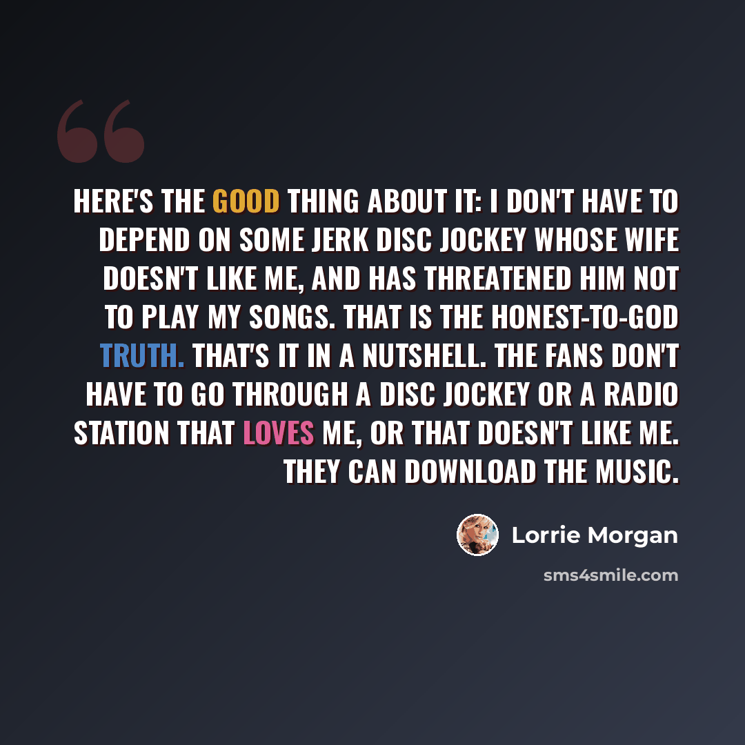 “Here's the good thing about it: I don't have to depend on some jerk disc jockey whose wife doesn't like me, and has threatened him not to play my songs. That is the honest-to-God truth. That's it in a nutshell. The fans don't have to go through a disc jockey or a radio station that loves me, or…” quote by Lorrie Morgan