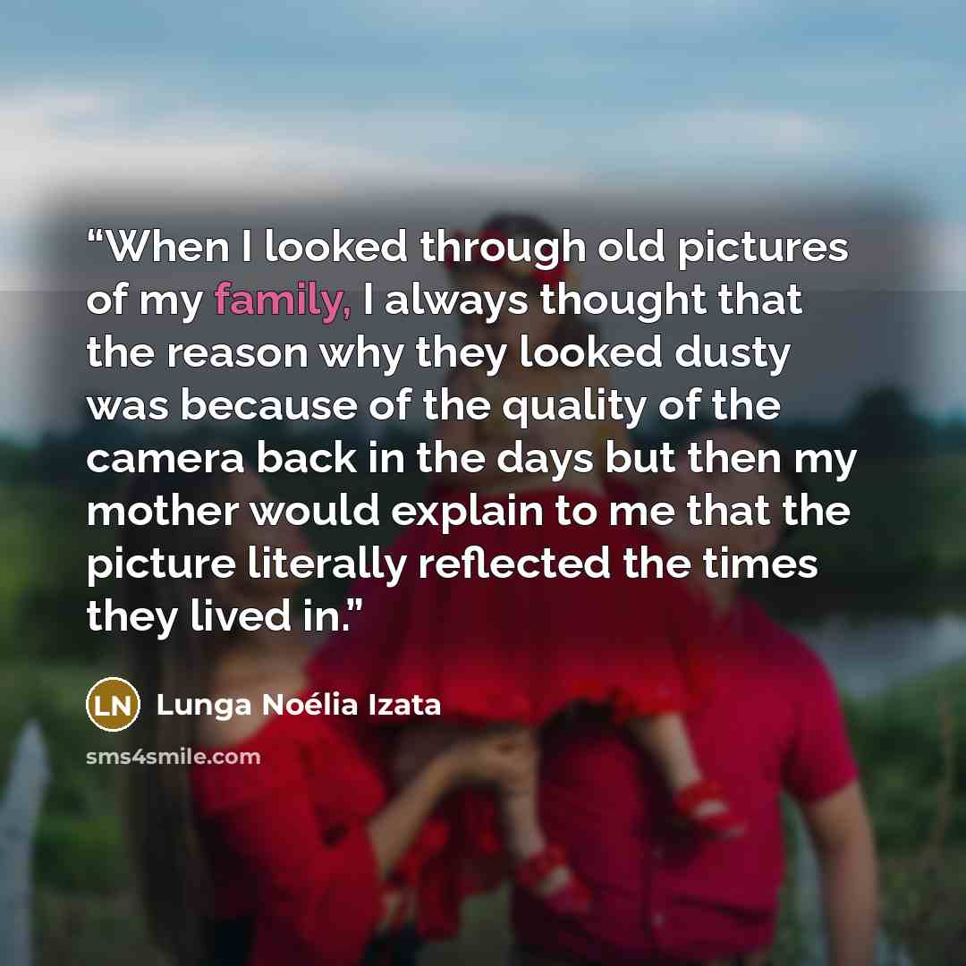 “When I looked through old pictures of my family, I always thought that the reason why they looked dusty was because of the quality of the camera back in the days but then my mother would explain to me that the picture literally reflected the times they lived in.” quote by Lunga Noélia Izata