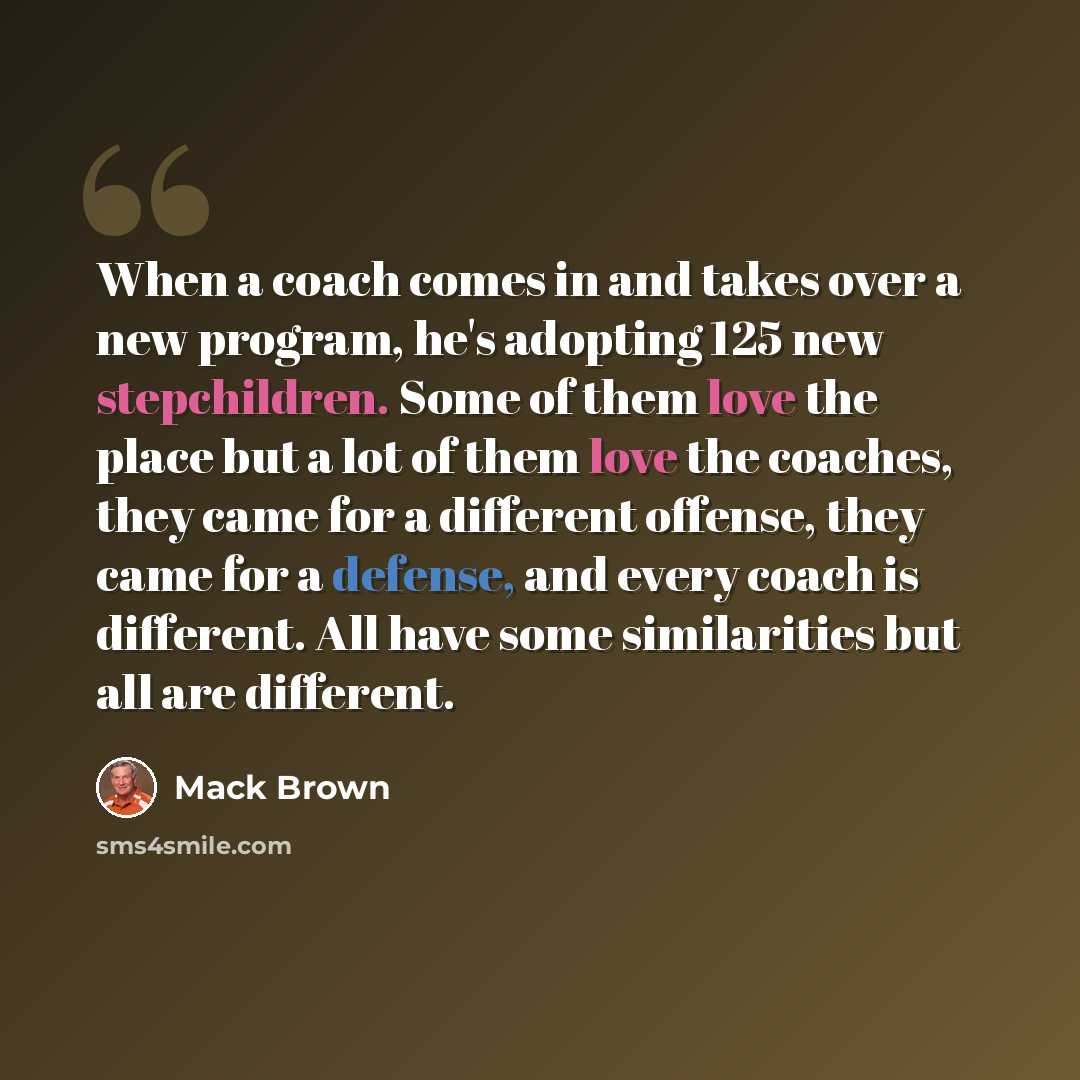 “When a coach comes in and takes over a new program, he's adopting 125 new stepchildren. Some of them love the place but a lot of them love the coaches, they came for a different offense, they came for a defense, and every coach is different. All have some similarities but all are different.” quote by Mack Brown