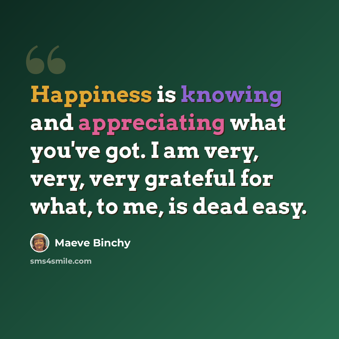 “Happiness is knowing and appreciating what you've got. I am very, very, very grateful for what, to me, is dead easy.” quote by Maeve Binchy