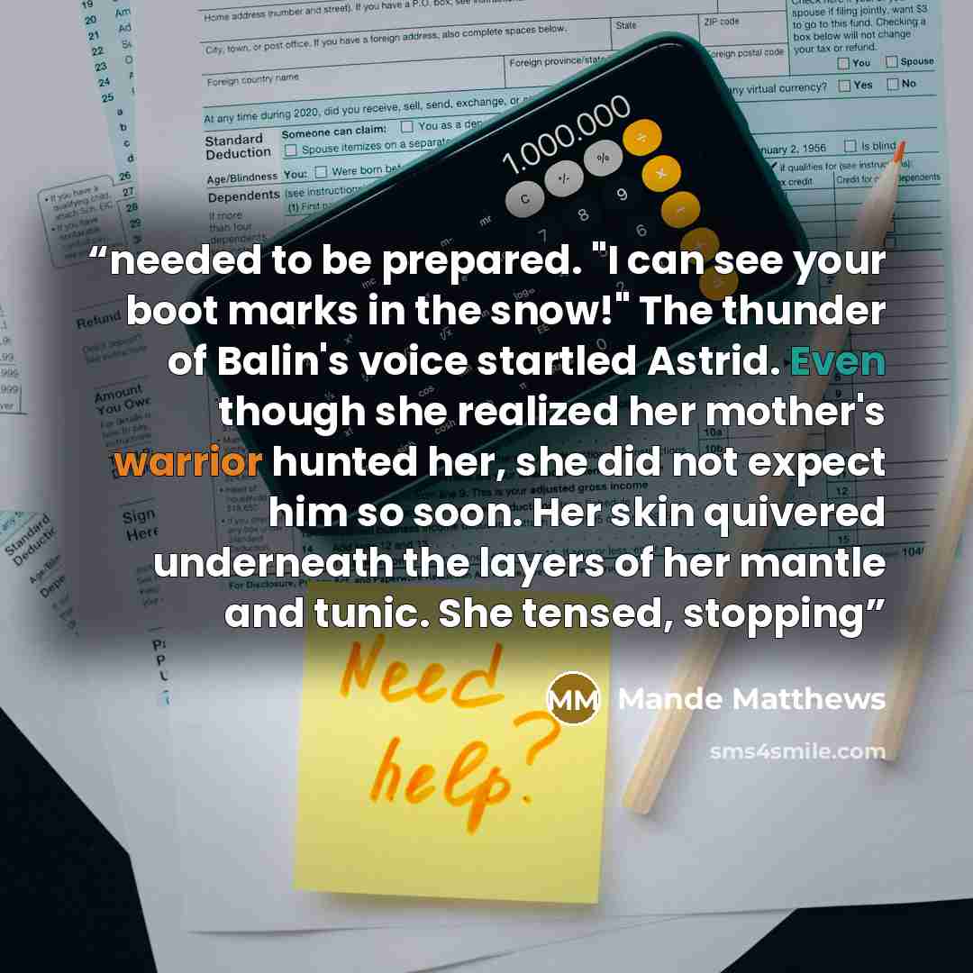 “needed to be prepared. "I can see your boot marks in the snow!" The thunder of Balin's voice startled Astrid. Even though she realized her mother's warrior hunted her, she did not expect him so soon. Her skin quivered underneath the layers of her mantle and tunic. She tensed, stopping” quote by Mande Matthews
